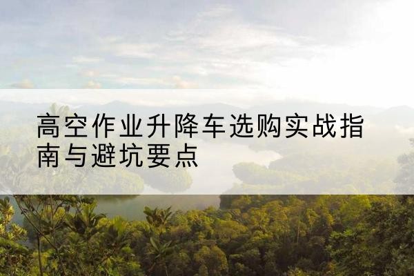 张北升降车怎么选-高空作业升降车选购实战指南与避坑要点