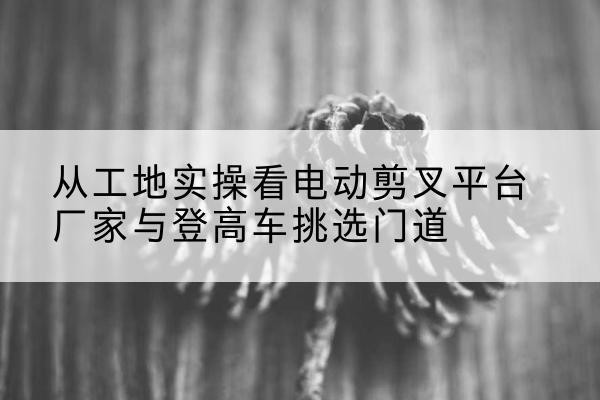 张北电动剪叉升降平台厂家-从工地实操看电动剪叉平台厂家与登高车挑选门道