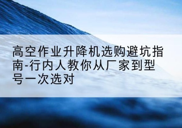 张北升降平台厂家-高空作业升降机选购避坑指南-行内人教你从厂家到型号一次选对