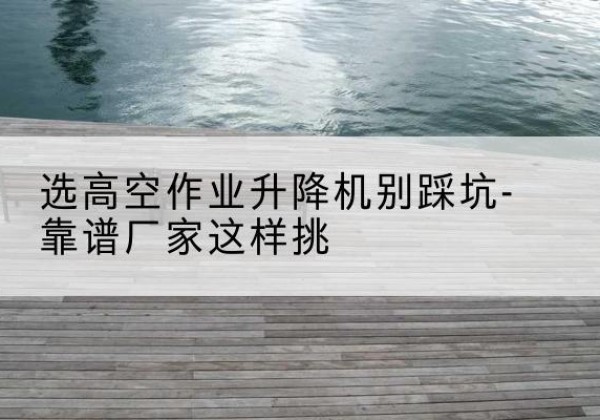 张北剪叉式升降机厂家-选高空作业升降机别踩坑-靠谱厂家这样挑
