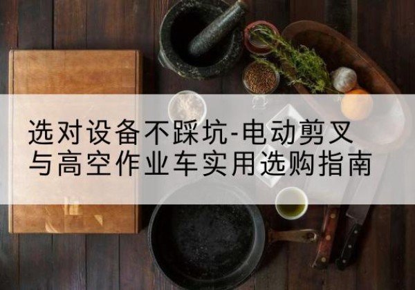 张北电动剪叉升降平台怎么选-选对设备不踩坑-电动剪叉与高空作业车实用选购指南