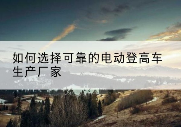 张北电动登高车厂家-如何选择可靠的电动登高车生产厂家