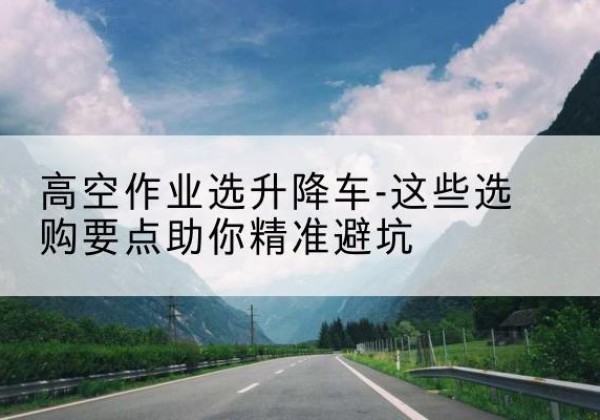 张北升降车厂家-高空作业选升降车-这些选购要点助你*避坑