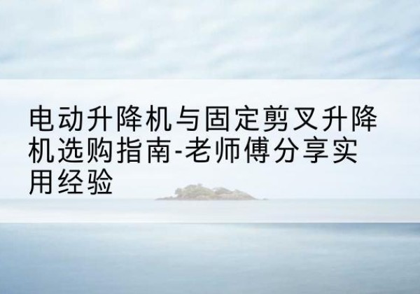 张北电动升降机怎么选-电动升降机与固定剪叉升降机选购指南-老师傅分享实用经验