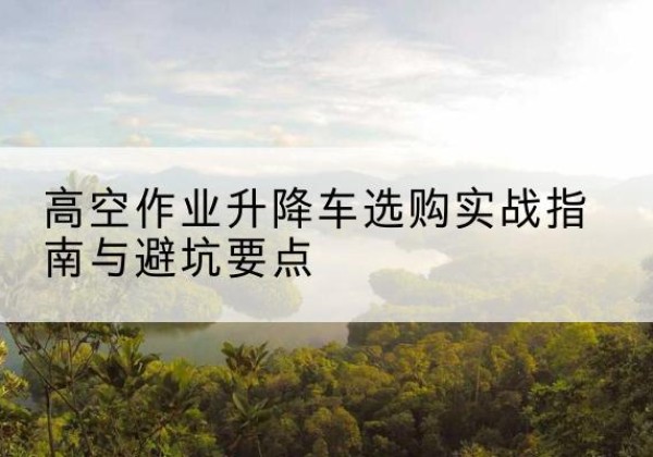张北升降车怎么选-高空作业升降车选购实战指南与避坑要点