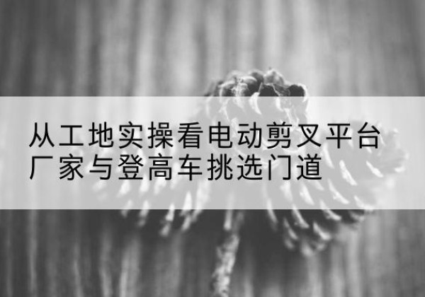 张北电动剪叉升降平台厂家-从工地实操看电动剪叉平台厂家与登高车挑选门道