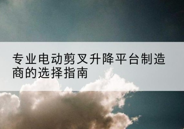 张北电动剪叉升降平台厂家-专业电动剪叉升降平台制造商的选择指南